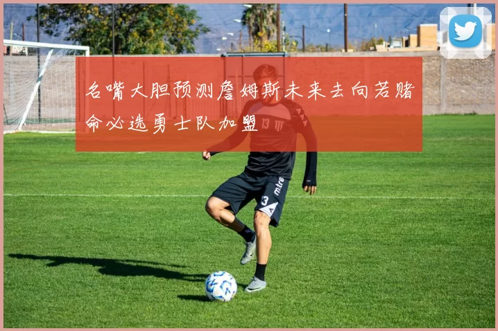 名嘴大胆预测詹姆斯未来去向若赌命必选勇士队加盟