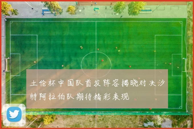 土伦杯中国队首发阵容揭晓对决沙特阿拉伯队期待精彩表现