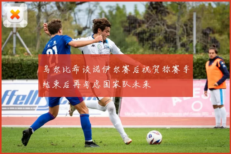 乌尔比希谈诺伊尔赛后祝贺称赛季结束后再考虑国家队未来