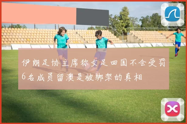 伊朗足协主席称女足回国不会受罚6名成员留澳是被绑架的真相