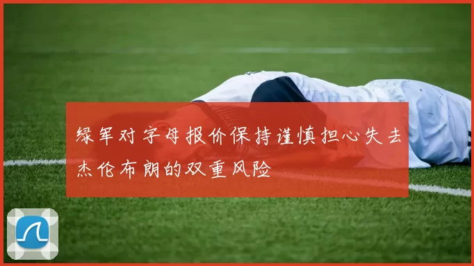 绿军对字母报价保持谨慎担心失去杰伦布朗的双重风险
