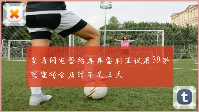 皇马闪电签约库库雷利亚仅用39字官宣转会历时不足三天