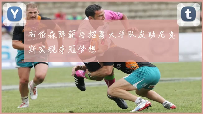 布伦森降薪与招募大学队友助尼克斯实现夺冠梦想