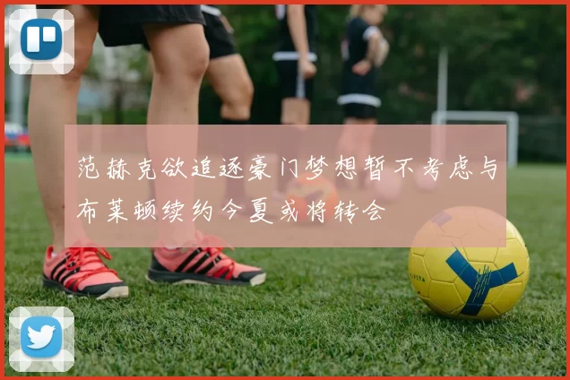 范赫克欲追逐豪门梦想暂不考虑与布莱顿续约今夏或将转会