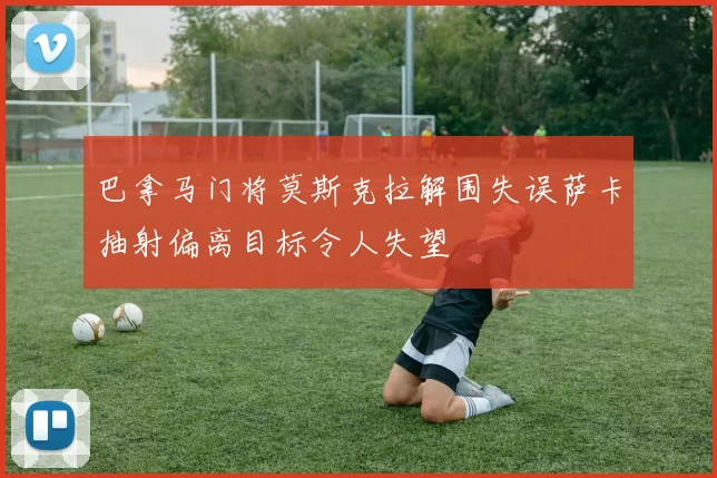 巴拿马门将莫斯克拉解围失误萨卡抽射偏离目标令人失望
