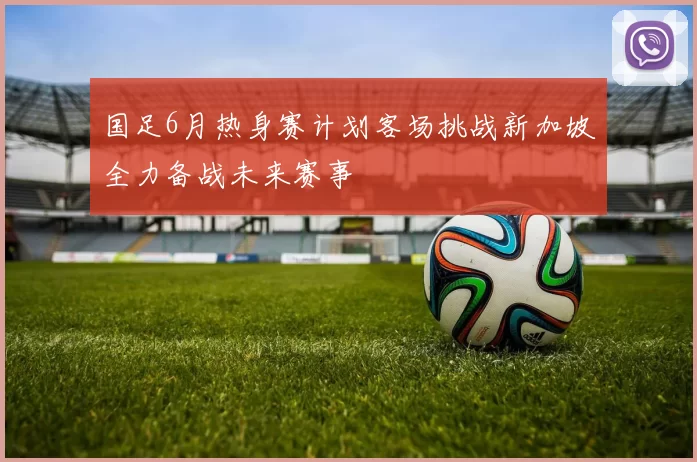 国足6月热身赛计划客场挑战新加坡全力备战未来赛事