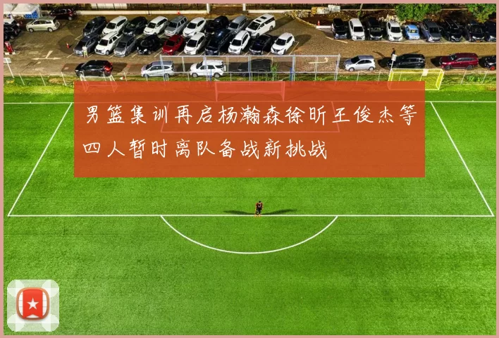 男篮集训再启杨瀚森徐昕王俊杰等四人暂时离队备战新挑战