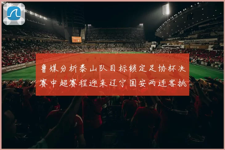 鲁媒分析泰山队目标锁定足协杯决赛中超赛程迎来辽宁国安两连客挑战
