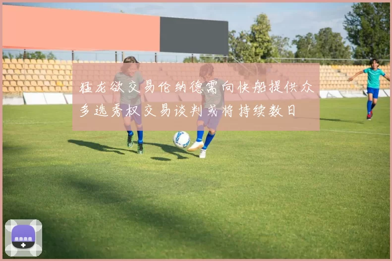 猛龙欲交易伦纳德需向快船提供众多选秀权交易谈判或将持续数日