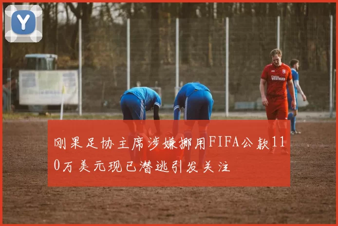 刚果足协主席涉嫌挪用FIFA公款110万美元现已潜逃引发关注