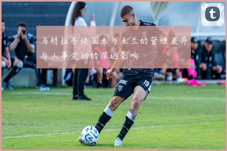 马特拉齐谈国米与米兰的管理差异与人事变动的深远影响