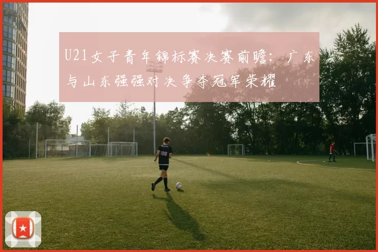 U21女子青年锦标赛决赛前瞻：广东与山东强强对决争夺冠军荣耀