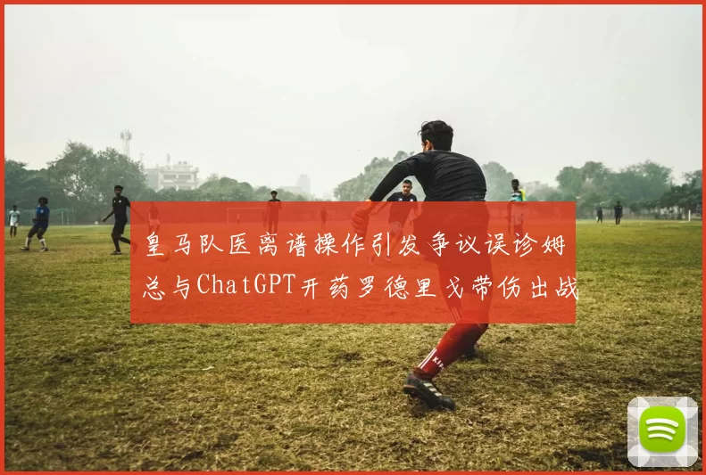 皇马队医离谱操作引发争议误诊姆总与ChatGPT开药罗德里戈带伤出战