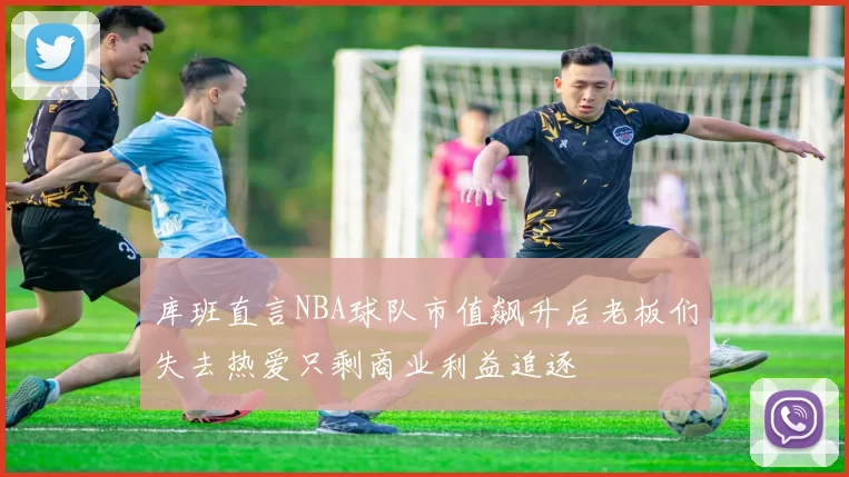 库班直言NBA球队市值飙升后老板们失去热爱只剩商业利益追逐