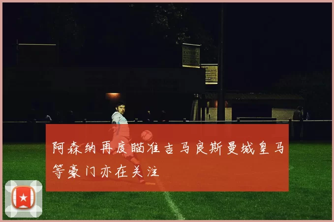 阿森纳再度瞄准吉马良斯曼城皇马等豪门亦在关注