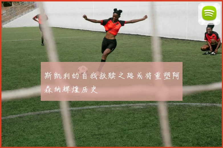 斯凯利的自我救赎之路或将重塑阿森纳辉煌历史