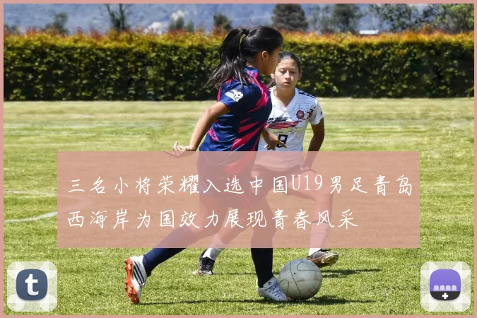 三名小将荣耀入选中国U19男足青岛西海岸为国效力展现青春风采