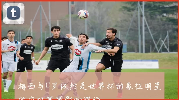 梅西与C罗依然是世界杯的象征明星效应对赛事影响深远