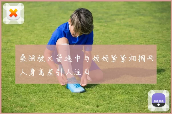 桑顿被火箭选中与妈妈紧紧相拥两人身高差引人注目